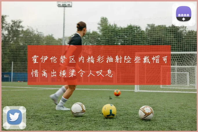 霍伊伦禁区内精彩抽射险些戴帽可惜高出横梁令人叹息