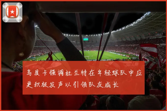 乌度卡强调杜兰特在年轻球队中应更积极发声以引领队友成长