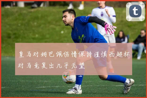 皇马对姆巴佩伤情保持谨慎西超杯对马竞复出几乎无望