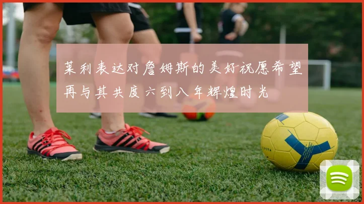莱利表达对詹姆斯的美好祝愿希望再与其共度六到八年辉煌时光