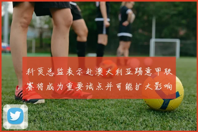 科莫总监表示赴澳大利亚踢意甲联赛将成为重要试点并可能扩大影响力