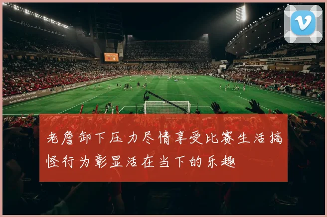 老詹卸下压力尽情享受比赛生活搞怪行为彰显活在当下的乐趣