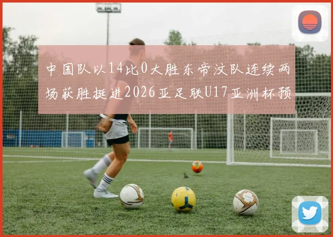 中国队以14比0大胜东帝汶队连续两场获胜挺进2026亚足联U17亚洲杯预选赛