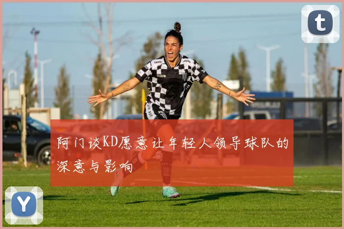 阿门谈KD愿意让年轻人领导球队的深意与影响